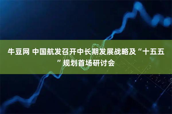 牛豆网 中国航发召开中长期发展战略及“十五五”规划首场研讨会