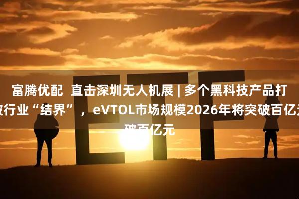 富腾优配  直击深圳无人机展 | 多个黑科技产品打破行业“结界” ，eVTOL市场规模2026年将突破百亿元