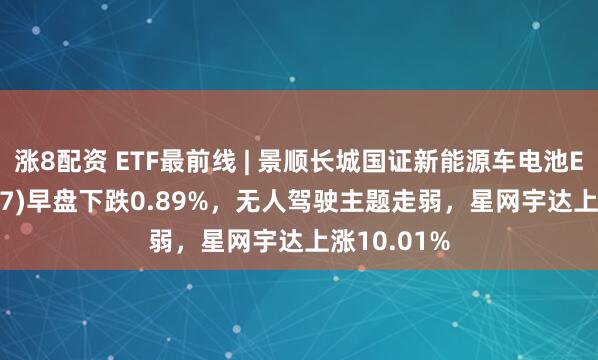 涨8配资 ETF最前线 | 景顺长城国证新能源车电池ETF(159757)早盘下跌0.89%，无人驾驶主题走弱，星网宇达上涨10.01%
