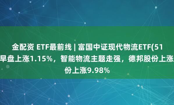 金配资 ETF最前线 | 富国中证现代物流ETF(516910)早盘上涨1.15%，智能物流主题走强，德邦股份上涨9.98%