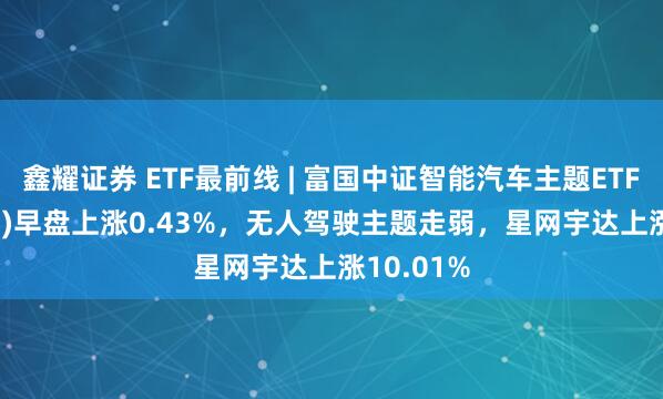鑫耀证券 ETF最前线 | 富国中证智能汽车主题ETF(515250)早盘上涨0.43%，无人驾驶主题走弱，星网宇达上涨10.01%