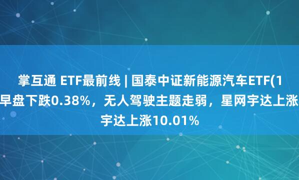 掌互通 ETF最前线 | 国泰中证新能源汽车ETF(159806)早盘下跌0.38%，无人驾驶主题走弱，星网宇达上涨10.01%
