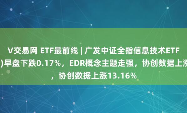 V交易网 ETF最前线 | 广发中证全指信息技术ETF(159939)早盘下跌0.17%，EDR概念主题走强，协创数据上涨13.16%