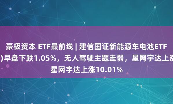 豪极资本 ETF最前线 | 建信国证新能源车电池ETF(159775)早盘下跌1.05%，无人驾驶主题走弱，星网宇达上涨10.01%