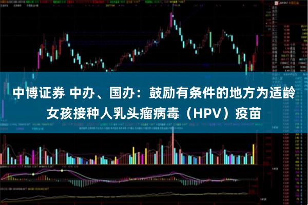 中博证券 中办、国办：鼓励有条件的地方为适龄女孩接种人乳头瘤病毒（HPV）疫苗