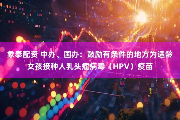 象泰配资 中办、国办：鼓励有条件的地方为适龄女孩接种人乳头瘤病毒（HPV）疫苗