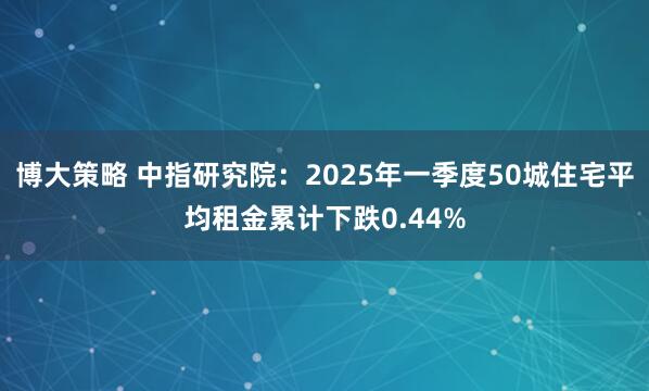 博大策略 中指研究院：2025年一季度50城住宅平均租金累计下跌0.44%