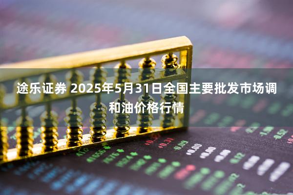 途乐证券 2025年5月31日全国主要批发市场调和油价格行情