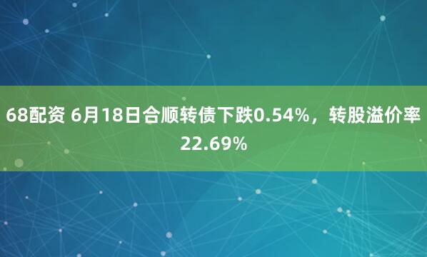 68配资 6月18日合顺转债下跌0.54%，转股溢价率22.69%