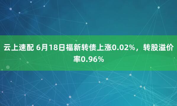 云上速配 6月18日福新转债上涨0.02%，转股溢价率0.96%