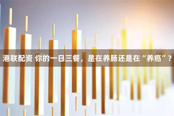 港联配资 你的一日三餐，是在养肠还是在“养癌”？