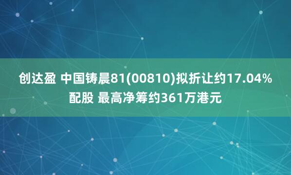 创达盈 中国铸晨81(00810)拟折让约17.04%配股 最高净筹约361万港元