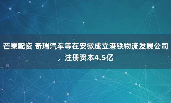芒果配资 奇瑞汽车等在安徽成立港铁物流发展公司，注册资本4.5亿