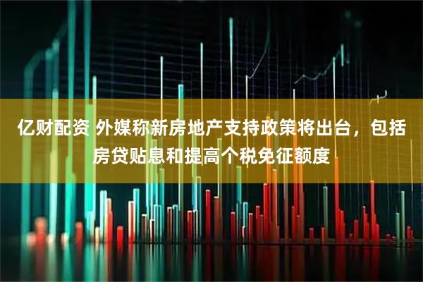 亿财配资 外媒称新房地产支持政策将出台，包括房贷贴息和提高个税免征额度