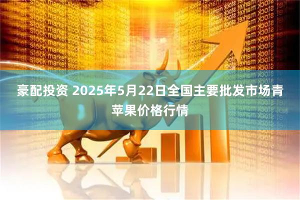 豪配投资 2025年5月22日全国主要批发市场青苹果价格行情