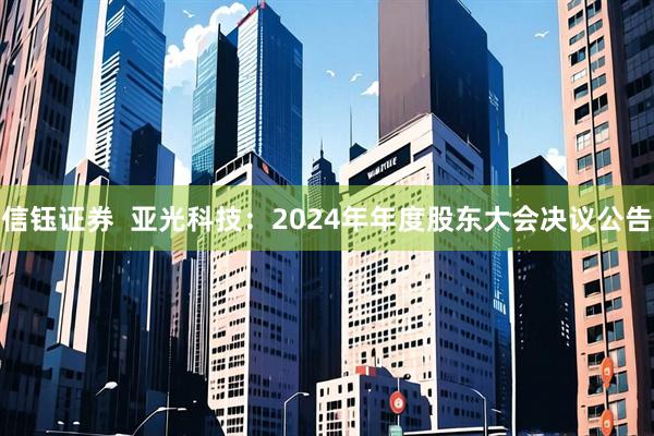 信钰证券  亚光科技：2024年年度股东大会决议公告