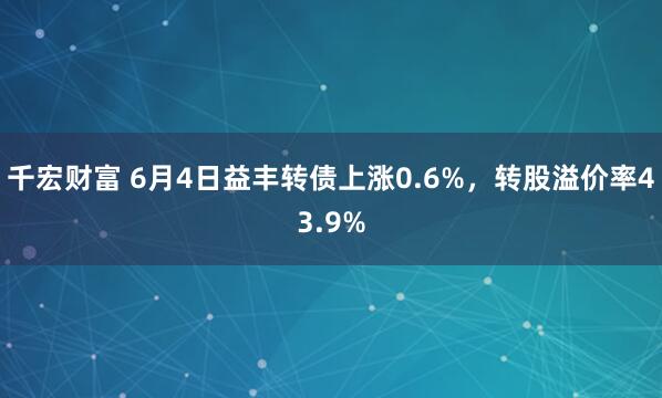 千宏财富 6月4日益丰转债上涨0.6%，转股溢价率43.9%
