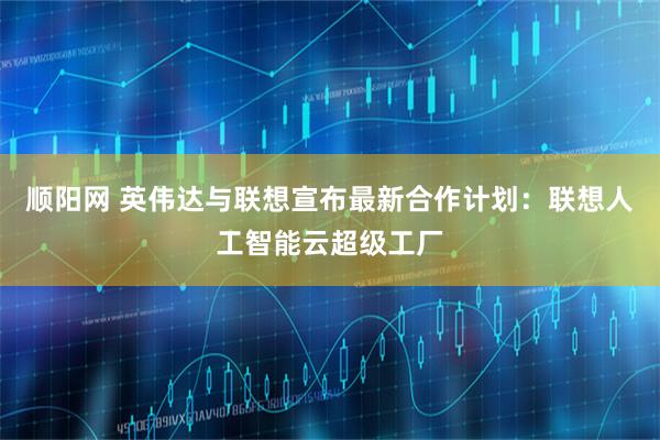 顺阳网 英伟达与联想宣布最新合作计划：联想人工智能云超级工厂