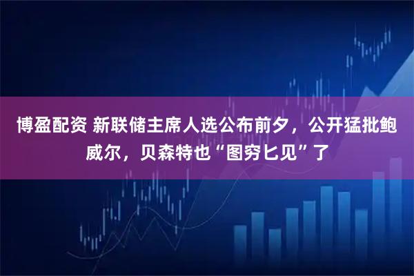博盈配资 新联储主席人选公布前夕，公开猛批鲍威尔，贝森特也“图穷匕见”了