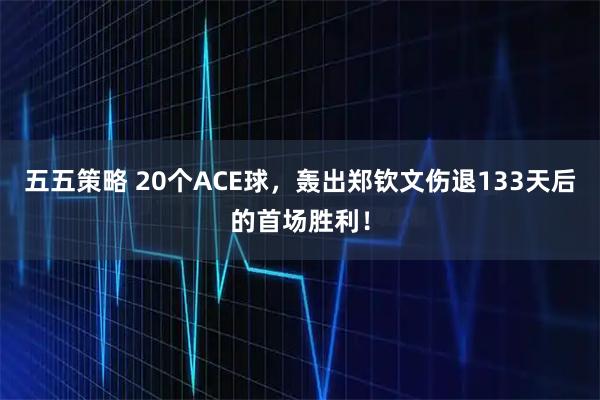 五五策略 20个ACE球，轰出郑钦文伤退133天后的首场胜利！